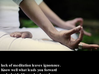 Meditation brings wisdom; lack of meditation leaves ignorance. Know well what leads you forward and what holds you back, and Choose the path that leads to wisdom. - Buddha