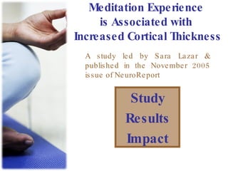 Meditation Experience is Associated with Increased Cortical Thickness Study Results Impact A study led by Sara Lazar & published in the November 2005 issue of NeuroReport