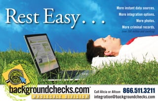 Rest Easy . . .
                                           More instant data sources.
                                             More integration options.
                                                               More photos.
                                                  More criminal records.
                                                  (over 300 million and counting)




                                                   866.511.3211
                         Call Alicia or Allison
                         integration@backgroundchecks.com
    WHOLESALE DIVISION
 