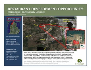RESTAURANT DEVELOPMENT OPPORTUNITY
  COPPER RIDGE ­ TRAVERSE CITY, MICHIGAN
                              ,
  www.copperridgeonline.com


  Traverse City                                                                                                                                                           Downtown 
                                                                                                                                                                          Traverse City
                                                                                                                                                                                      y




For information contact:

K i Ed        PE
Kevin Endres, P.E.                                                                   S Airport Rd
                                                                                     S. Airport Rd.

Owner / REALTOR
231.534.5225  Mobile
kendres@threewest.net


THREE WEST, LLC
Real Estate Broker
                           Three West is pleased to present this excellent opportunity to develop a full service restaurant 
4020 Copper View
                           in Traverse City, Michigan.  The building sites are located within the 77‐acre Copper Ridge 
Ste. 129
                           mixed use PUD.  Copper Ridge, besides providing  an 89,000 square foot Surgery Center and 
Traverse City, MI 49684
                           almost 250,000 square feet of professional office, retail, and medical offices, is located near 
                           almost 250 000 square feet of professional office retail and medical offices is located near
231.929.2955  Phone
                           other demand generators including regional shopping centers, indoor water park, and hotels. 
231.929.2970  Fax
                           ©2008, Three West, LLC. We obtained the information above from sources we believe to be reliable.  However, we have not verified its accuracy and make no 
                           guarantee, warranty or representation about it.  It is submitted subject to errors, omissions, change of price, rental or other conditions, prior sale, lease or financing, or 
                           withdrawal without notice.  We include projections, opinions, assumptions or estimates for example only, and they may not represent current or future performance of 
                           the property.  You and your tax and legal advisors should conduct your own investigation of the property and transaction.
 