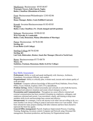 MacKenzie: Businessman 05/85-06/87
Watergate Towers, Falls Church, Naples
Butler, Chauffeur (Dissolution of Estate)
Frost: Businessman/Philanthropist 12/85-02/86
Houston
House Manager, Butler, Cook (Fulfilled Contract)
Kossak: Inventor/Businesswoman 01/83-05/85
Westport
Butler, Cook, Chauffeur, PA (Needs changed and left position)
Schwarz: Businessman 02/80-01/83
West Norwalk, Ft. Lauderdale
Butler, Cook, Houseman, Manny (Dissolution of Marriage)
Pierce: Businessman 10/78-01/80
Sterling, KS
Event Butler (Left College)
Sterling College 08/78-02/80
Sterling, KS
Lab Tech, Dishwasher, Braiser, Snack Bar Manager (Moved to North East)
Burns: Businesswoman 07/73-08/78
Moore, TX
Stableboy, Footman, Houseman, Butler (Left for College)
_______________________________________________________________________
_
Key Skills Assessment:
Professional: Ability to work and speak intelligently with Attorneys, Architects,
Consultants, Government Officials, and vendors.
Organizational: Ability to critically plan, evaluate need, execute and evaluate quality of
work provided.
Technical: Computer software knowledge of Microsoft Word, Publisher, Power Point,
Office, Excel, Outlook, Explorer, SAP, CYA, QuickBooks.
Problem Solving: Ability to think horizontally and vertically to solve both the known,
anticipated and unknown situations and create critical strategies to solve.
Presentation and Communication: Throughout my career effective internal and
external communication has been essential in keeping my employers, colleagues, and
employees informed and current. I use newsletters, emails, and training to keep team
members skills levels and knowledge base current and effective.
Interpersonal: As a manager, I never ask anyone to do what I am not willing to do, as a
team member I am always willing to jump in and assist where ever I am needed. I have
been selected for many projects dealing with labor relations and have been elected to
represent the front line agents.
General Office management: Payroll, Employee Improvement Process, Coaching,
Training, Budgeting, Inventory control, Computer and Network setup, Personnel file
management, Document production, and Secretary for Organizational needs.
 