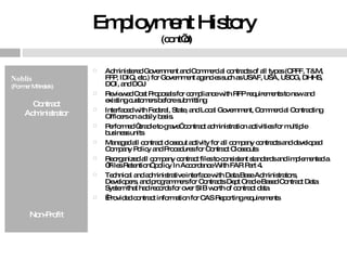 Employment History  (cont’d) Noblis  (Former Mitretek) Contract Administrator Non-Profit Administered Government and Commercial contracts of all types (CPFF, T&M, FFP, IDIQ, etc.) for Government agencies such as USAF, USA, USCG, DHHS, DOI, and DOJ Reviewed Cost Proposals for compliance with RFP requirements to new and existing customers before submitting Interfaced with Federal, State, and Local Government, Commercial Contracting Officers on a daily basis. Performed “cradle to grave” contract administration activities for multiple business units Managed all contract closeout activity for all company contracts and developed Company Policy and Procedures for Contract Closeouts Reorganized all company contract files to consistent standards and implemented a “Files Retention” policy In Accordance With FAR Part 4.  Technical and administrative interface with Data Base Administrators, Developers, and programmers for Contracts Dept Oracle Based Contract Data System that had records for over $1B worth of contract data   Provided contract information for CAS Reporting requirements 