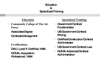Education  &  Specialized Training Education Community College of The Air Force: Associates Degree:  Contracts Management Certifications   DAU, Level II Certified, 1994  NCMA, Acquisition Professional, 1994  Specialized Training Government Contract Fundamentals  US Government Contract Pricing  Certified Construction Contract Administrator  US Government Contract Law  NCMA Advanced Contract Administration  