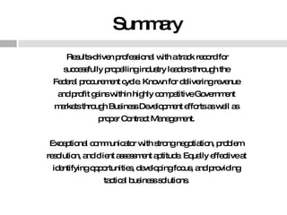 Summary Results-driven professional with a track record for successfully propelling industry leaders through the  Federal procurement cycle. Known for delivering revenue  and profit gains within highly competitive Government  markets through Business Development efforts as well as  proper Contract Management.  Exceptional communicator with strong negotiation, problem  resolution, and client assessment aptitude. Equally effective at  identifying opportunities, developing focus, and providing  tactical business solutions.  
