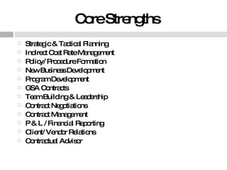 Core Strengths Strategic & Tactical Planning Indirect Cost Rate Management Policy/ Procedure Formation New Business Development Program Development GSA Contracts Team Building & Leadership Contract Negotiations Contract Management P & L / Financial Reporting Client/ Vendor Relations Contractual Advisor 
