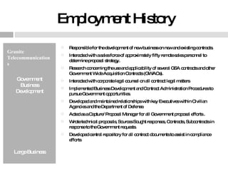 Employment History Granite Telecommunications Government Business Development Large Business Responsible for the development of new business on new and existing contracts. Interacted with a sales force of approximately fifty remote sales personnel to determine proposal strategy. Research concerning the use and applicability of several GSA contracts and other Government Wide Acquisition Contracts (GWACs).  Interacted with corporate legal counsel on all contract legal matters Implemented Business Development and Contract Administration Procedures to pursue Government opportunities. Developed and maintained relationships with key Executives within Civilian Agencies and the Department of Defense. Acted as a Capture/ Proposal Manager for all Government proposal efforts . Wrote technical proposals, Sources Sought responses, Contracts, Subcontracts in response to the Government requests. Developed central repository for all contract documents to assist in compliance efforts 