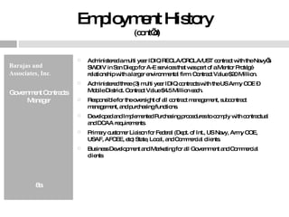 Employment History  (cont’d) Barajas and Associates, Inc.  Government Contracts Manager 8a Administered a multi year IDIQ RECLA/CRCLA/UST contract with the Navy’s SWDIV in San Diego for A-E services that was part of a Mentor Protégé relationship with a larger environmental firm. Contract Value $20 Million. Administered three (3) multi year IDIQ contracts with the US Army COE – Mobile District. Contract Value $4.5 Million each. Responsible for the oversight of all contract management, subcontract management, and purchasing functions. Developed and Implemented Purchasing procedures to comply with contractual and DCAA requirements. Primary customer Liaison for Federal (Dept. of Int., US Navy, Army COE, USAF, AFCEE, etc) State, Local, and Commercial clients. Business Development and Marketing for all Government and Commercial clients 