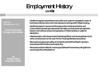 Employment History  (cont’d) Chenega Management, LLC Government Project Manager/ Administrator 8a Alaskan Native Corporation (ANC) Identified ways to reduce the turnaround time of customer requests for repair of facilities and the turnaround time to replace furnishings within Base Housing. Identified areas of improvement throughout the maintenance facility and implemented cost savings measures to ultimately provide a cost savings to the Government without compromising Quality of Workmanship or customer satisfaction  Interfaced daily with Government Contracting Officer and Housing Personnel to verify compliance of a multi year Family Housing Maintenance contract. Reviewed and approved weekly time reports and Certified Payroll reports In Accordance With the Service Contract Act.  Reviewed and Submitted all invoicing to Defense Finance Accounting Service according to the contracts terms. 