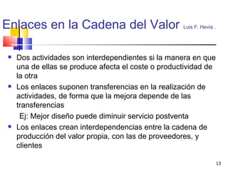 Enlaces en la Cadena del Valor   Luis F. Hevia .   Dos actividades son interdependientes si la manera en que una de ellas se produce afecta el coste o productividad de la otra Los enlaces suponen transferencias en la realización de actividades, de forma que la mejora depende de las transferencias Ej:   Mejor diseño puede diminuir servicio postventa Los enlaces crean interdependencias entre la cadena de producción del valor propia, con las de proveedores, y clientes 