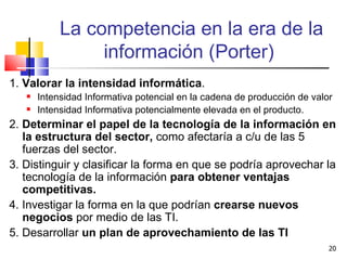 La competencia en la era de la información (Porter)  1.  Valorar la intensidad informática . Intensidad Informativa potencial en la cadena de producción de valor Intensidad Informativa potencialmente elevada en el producto.  2.  Determinar el papel de la tecnología de la información en la estructura del sector,  como afectaría a c/u de las 5 fuerzas del sector. 3. Distinguir y clasificar la forma en que se podría aprovechar la tecnología de la información  para obtener ventajas competitivas. 4. Investigar la forma en la que podrían  crearse nuevos negocios  por medio de las TI. 5. Desarrollar  un plan de aprovechamiento de las TI 