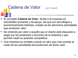 Cadena de Valor  Luis F. Hevia R.   El concepto  Cadena de Valor  divide a la empresa en actividades primarias y de apoyo, las que son tecnológica y económicamente distintas, a éstas se les denomina actividades que producen valor. Se entiende por valor a aquello que el cliente está dispuesto a pagar por los productos o servicios de la empresa y que permite medir su posición competitiva. Una empresa es rentable cuando el valor que crea excede al coste de las actividades de producción de dicho valor 