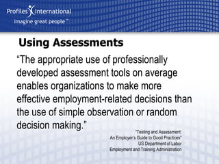 Using Assessments “ The appropriate  use of professionally developed assessment tools on average enables organizations to make more effective employment-related decisions than the use of simple observation or random de cision  making. ” “ Testing and Assessment: An Employer’s Guide to Good Practices” US Department of Labor Employment and Training Administration 