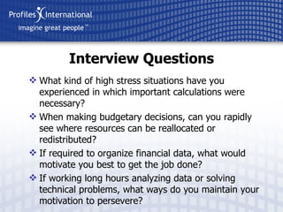 What kind of high stress situations have you experienced in which important calculations were necessary? When making budgetary decisions, can you rapidly see where resources can be reallocated or redistributed? If required to organize financial data, what would motivate you best to get the job done? If working long hours analyzing data or solving technical problems, what ways do you maintain your motivation to persevere? Interview Questions 