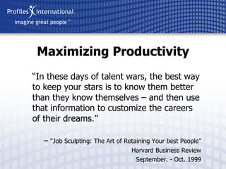 “ In these days of talent wars, the best way to keep your stars is to know them better than they know themselves – and then use that information to customize the careers of their dreams.” –  “ Job Sculpting: The Art of Retaining Your best People” Harvard Business Review September. - Oct. 1999 Maximizing Productivity 
