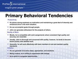 Primary Behavioral Tendencies Productivity He places strong emphasis on motivation and maintaining a great deal of intensity and emotional drive in the work situation. He can accomplish goals through people. John can generate enthusiasm for the projects of others. Quality of Work Mostly, he is compatible with work assignments where consistent high quality and accuracy are rewarded. Usually, John is thorough and concerned with quality; however, he tends to become bored quickly with detailed work. Generally, he will work effectively with team members to set and maintain quality standards. Initiative He can generate innovative ideas, approaches, and solutions. Being creative, he is willing to experiment with change. He is quick to recognize opportunities. 