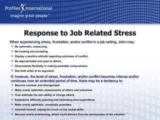 Response to Job Related Stress When experiencing stress, frustration, and/or conflict in a job setting, John may: Be optimistic, reassuring. Be trusting and accepting. Display a positive attitude regarding outcomes of conflict. Be approachable and open to others. Demonstrate flexibility in making workable compromises. See both sides of an argument. If, however, the level of stress, frustration, and/or conflict becomes intense and/or continues over an extended period of time, there may be a tendency to: Become careless and disorganized. Make overly optimistic assessments of others and outcomes. Over-estimate his own ability to change others. Experience difficulty planning and estimating time expenditure. Make overly optimistic, unrealistic promises. Oversell himself, relying too much on his verbal skills. Become overly entertaining, which could distract from the seriousness of the situation. 