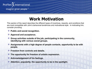 Work Motivation This section of the report describes the different types of incentives, rewards, and conditions that are most compatible with John’s behavioral tendencies and motivational style.  In motivating him, consider providing: Public and social recognition. Approval and acceptance. Group activities outside of the job, participating in the community, identifying with various social groups. Assignments with a high degree of people contacts, opportunity to be with people. Freedom from controls and details. The opportunity for freedom of artistic expression. Acknowledgement of his feelings. Attention, popularity, the opportunity to be in the spotlight. 