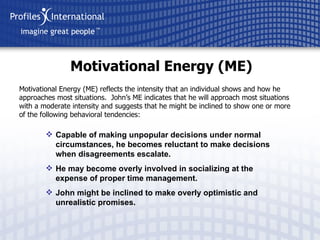Motivational Energy (ME) Motivational Energy (ME) reflects the intensity that an individual shows and how he approaches most situations.  John’s ME indicates that he will approach most situations with a moderate intensity and suggests that he might be inclined to show one or more of the following behavioral tendencies: Capable of making unpopular decisions under normal circumstances, he becomes reluctant to make decisions when disagreements escalate. He may become overly involved in socializing at the expense of proper time management. John might be inclined to make overly optimistic and unrealistic promises. 