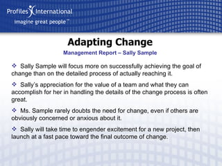 Adapting Change Sally Sample will focus more on successfully achieving the goal of change than on the detailed process of actually reaching it. Sally’s appreciation for the value of a team and what they can accomplish for her in handling the details of the change process is often great. Ms. Sample rarely doubts the need for change, even if others are obviously concerned or anxious about it. Sally will take time to engender excitement for a new project, then launch at a fast pace toward the final outcome of change. Management Report – Sally Sample 