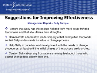 Suggestions for Improving Effectiveness Ensure that Sally has the backup needed from more detail-minded teammates and that she utilizes their strengths. Demonstrate a facilitative leadership style that exemplifies teamwork, so that Sally understands its value to change process. Help Sally to pace her work in alignment with the needs of change procedures, at least until the initial phases of the process are launched. Caution Sally about any frustrations she may feel about those who accept change less openly than she. Management Report – Sally Sample 