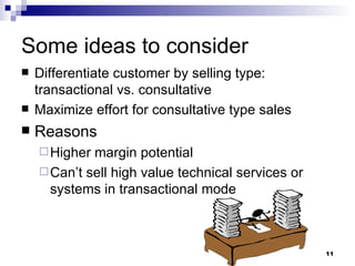 Some ideas to consider Differentiate customer by selling type:  transactional vs. consultative Maximize effort for consultative type sales  Reasons Higher margin potential Can’t sell high value technical services or systems in transactional mode 