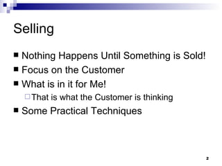 Selling Nothing Happens Until Something is Sold! Focus on the Customer What is in it for Me! That is what the Customer is thinking Some Practical Techniques 
