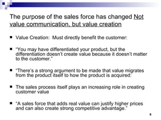 The purpose of the sales force has changed  Not value communication, but value creation Value Creation:  Must directly benefit the customer: “ You may have differentiated your product, but the differentiation doesn’t create value because it doesn’t matter to the customer.” “ There’s a strong argument to be made that value migrates from the product itself to how the product is acquired: The sales process itself plays an increasing role in creating customer value “ A sales force that adds real value can justify higher prices and can also create strong competitive advantage.” 