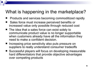 What is happening in the marketplace? Products and services becoming commoditized rapidly  Sales force must increase perceived benefits or increased value only possible through reduced cost The idea that a sales force can exist solely to communicate product value is no longer supportable when customers already have all the information they need to make a confident decision. Increasing price sensitivity also puts pressure on suppliers to really understand consumer tradeoffs Successful players will focus on developing measurable hard differentiators that provide objective advantages over competing products 