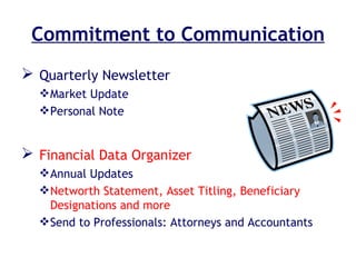 Commitment to Communication Quarterly Newsletter  Market Update Personal Note Financial Data Organizer Annual Updates Networth Statement, Asset Titling, Beneficiary Designations and more Send to Professionals: Attorneys and Accountants 
