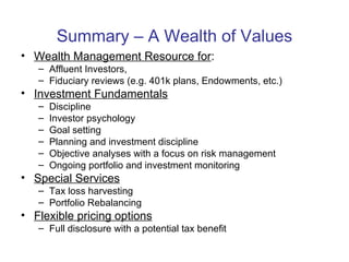 Summary – A Wealth of Values Wealth Management Resource for :  Affluent Investors,  Fiduciary reviews (e.g. 401k plans, Endowments, etc.) Investment Fundamentals Discipline Investor psychology Goal setting Planning and investment discipline Objective analyses with a focus on risk management Ongoing portfolio and investment monitoring  Special Services Tax loss harvesting Portfolio Rebalancing Flexible pricing options Full disclosure with a potential tax benefit  