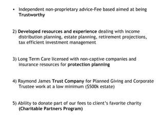 Independent non-proprietary advice-Fee based aimed at being  Trustworthy 2)  Developed resources and experience  dealing with income distribution planning, estate planning, retirement projections, tax efficient investment management  3) Long Term Care licensed with non-captive companies and insurance resources for  protection planning 4) Raymond James  Trust Company  for Planned Giving and Corporate Trustee work at a low minimum ($500k estate) 5) Ability to donate part of our fees to client’s favorite charity  (Charitable Partners Program) 