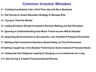 Common Investor Mistakes   #1:  Treating Investments Like a Part-Time Job and Not a Business  #2:  Not Having an Asset Allocation Strategy to Manage Risk #3:  Trying to Time the Market  #4:  Letting Emotions Dictate Investment Decision Making and Not Discipline #5:  Ignoring or Underestimating How Much Future Income Will be Needed   #6:  Expecting All Investments to Succeed ALL the Time/Not If Properly Diversified  #7:  Making Initial Investment Decisions Based Solely on Past Performance #8: Getting Caught Up in the Relative Performance Game Instead of Personal Needs #9:  Inadequate Due Diligence Leading to Hanging on to Investments too Long #10:  Not Having A Trusted Financial Advisor/Planner 