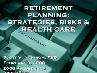 RETIREMENT PLANNING: STRATEGIES, RISKS & HEALTH CARE Scott V. Nystrom, PhD February 9, 2008 2008 ValueForum InvestFest 