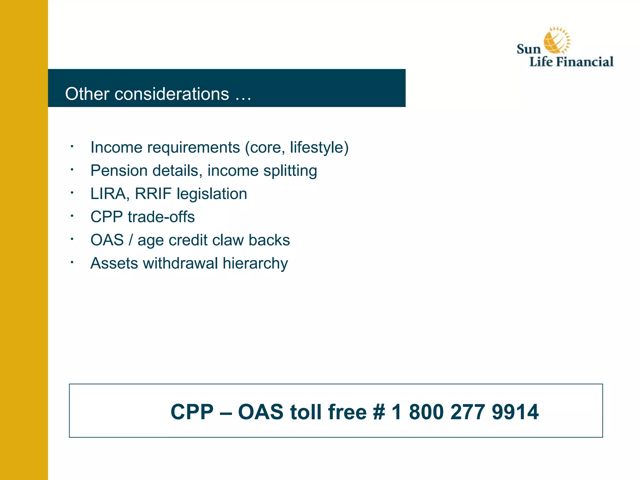 Other considerations … Income requirements (core, lifestyle) Pension details, income splitting LIRA, RRIF legislation CPP trade-offs OAS / age credit claw backs Assets withdrawal hierarchy CPP – OAS toll free # 1 800 277 9914 