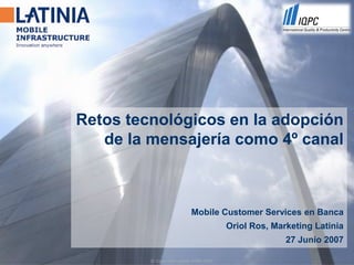 Retos tecnológicos en la adopción
   de la mensajería como 4º canal



                            Mobile Customer Services en Banca
                                          Oriol Ros, Marketing Latinia
                                                        27 Junio 2007

         © Copyright Latinia 1999-2005.
 