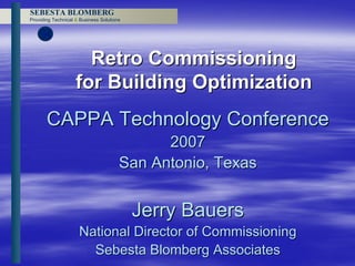 SEBESTA BLOMBERG
Providing Technical & Business Solutions




                      Retro Commissioning
                    for Building Optimization
       CAPPA Technology Conference
                                             2007
                                       San Antonio, Texas


                                           Jerry Bauers
                     National Director of Commissioning
                       Sebesta Blomberg Associates
 