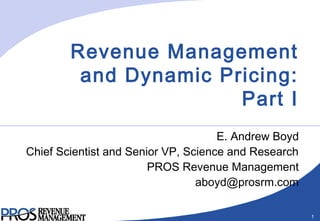 1
Revenue Management
and Dynamic Pricing:
Part I
E. Andrew Boyd
Chief Scientist and Senior VP, Science and Research
PROS Revenue Management
aboyd@prosrm.com
 