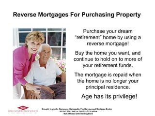 [object Object],Purchase your dream “retirement” home by using a reverse mortgage! Buy the home you want, and continue to hold on to more of your retirement funds. The mortgage is repaid when the home is no longer your principal residence. 