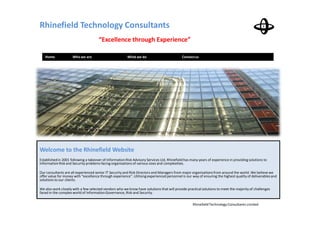 Rhinefield Technology Consultants
                                      “Excellence through Experience”

   Home              Who we are                          What we do                          Contact us




Welcome to the Rhinefield Website
Established in 2001 following a takeover of Information Risk Advisory Services Ltd, Rhinefield has many years of experience in providing solutions to
Information Risk and Security problems facing organisations of various sizes and complexities.

Our consultants are all experienced senior IT Security and Risk Directors and Managers from major organisations from around the world. We believe we
offer value for money with “excellence through experience”. Utilising experienced personnel is our way of ensuring the highest quality of deliverables and
solutions to our clients.

We also work closely with a few selected vendors who we know have solutions that will provide practical solutions to meet the majority of challenges
faced in the complex world of Information Governance, Risk and Security.


                                                                                                    Rhinefield Technology Consultants Limited
 