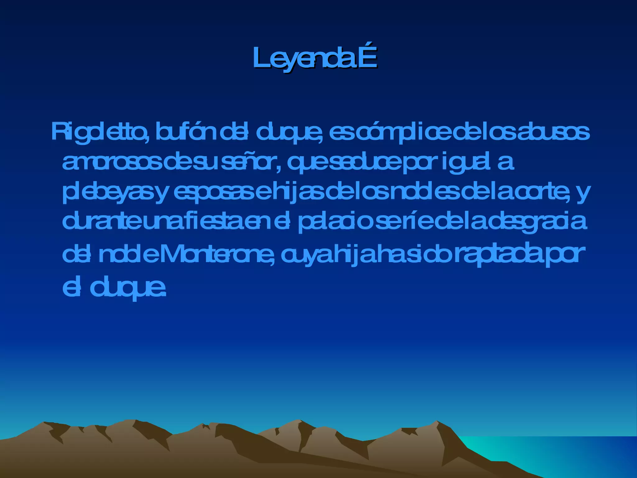 Leyenda … Rigoletto, bufón del duque, es cómplice de los abusos amorosos de su señor, que seduce por igual a plebeyas y esposas e hijas de los nobles de la corte, y durante una fiesta en el palacio se ríe de la desgracia del noble Monterone, cuya hija ha sido  raptada por el duque.   