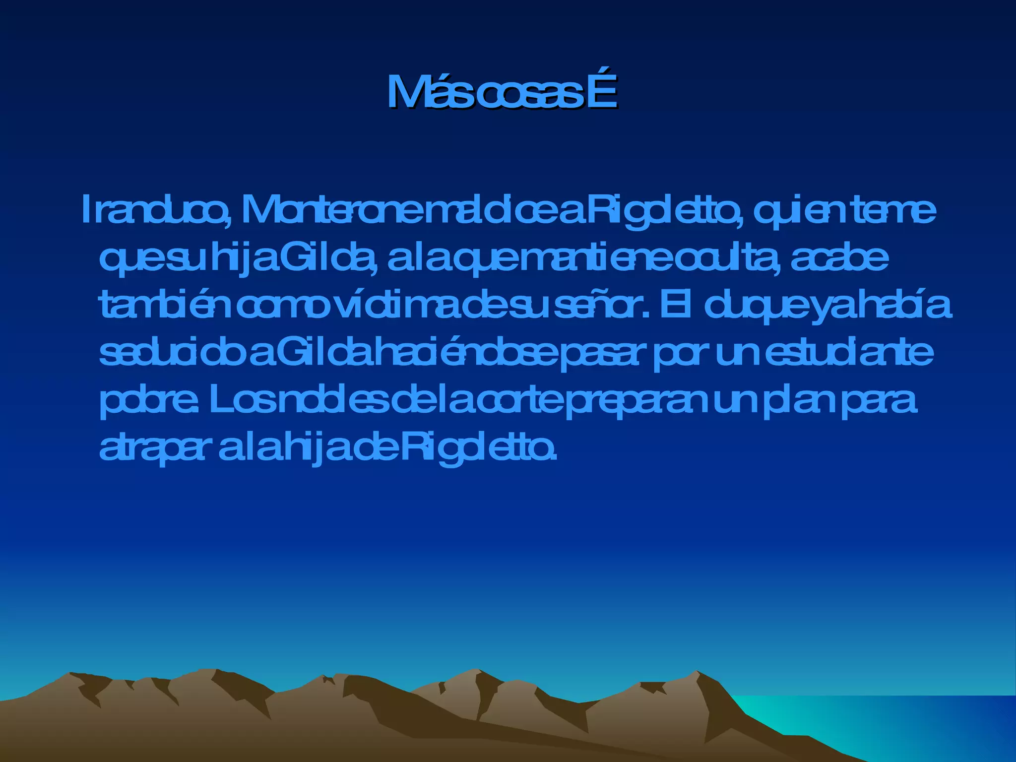 Más cosas … Iranduco, Monterone maldice a Rigoletto, quien teme que su hija Gilda, a la que mantiene oculta, acabe también como víctima de su señor. El duque ya había seducido a Gilda haciéndose pasar por un estudiante pobre. Los nobles de la corte preparan un plan para atrapar a la hija de Rigoletto. 