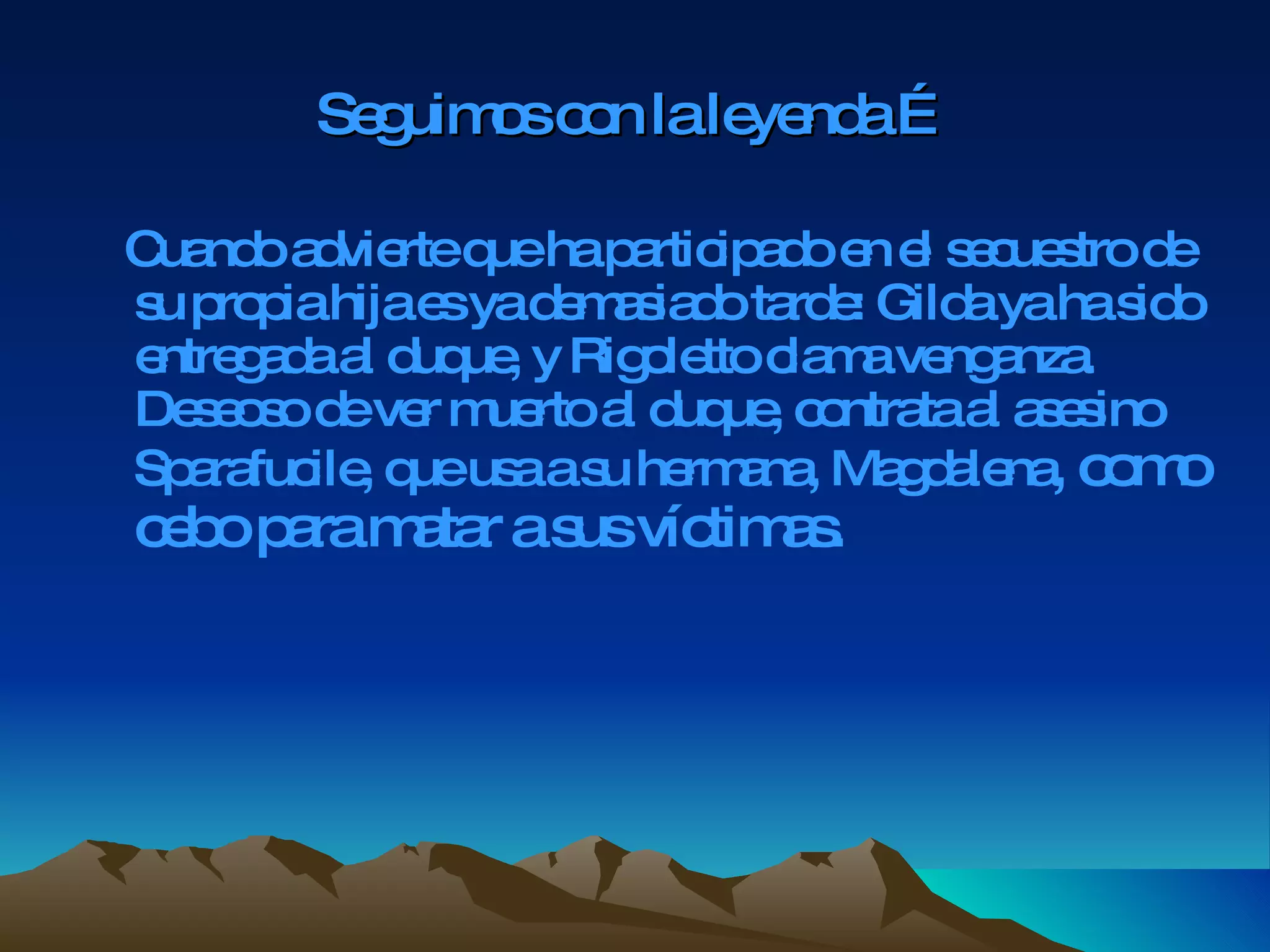 Seguimos con la leyenda … Cuando advierte que ha participado en el secuestro de su propia hija es ya demasiado tarde: Gilda ya ha sido entregada al duque, y Rigoletto clama venganza. Deseoso de ver muerto al duque, contrata al asesino Sparafucile, que usa a su hermana, Magdalena , como cebo para matar a sus víctimas.   