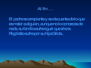 Al fin  … El padre se arrepiente y se da cuenta de lo que es matar a alguien, aunque no lo conozcas de nada, su familia sufre igual que ahora Rigoletto sufre por su hija Gilda . 