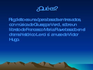 ¿Qué es? Rigoletto es una ópera basada en tres actos, con música de Giuseppe Verdi, sobre un libreto de Francesco Maria Piave basado en el drama histórico Le roi s´ amuse de Víctor Hugo.  