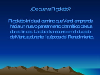 ¿De que va Rigoletto? Rigoletto inicia el camino que Verdi emprende hacia un nuevo pensamiento dramático de sus obras líricas. La obra transcurre en el ducado de Mantua durante  la época del Renacimiento. 