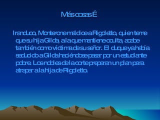 Más cosas … Iranduco, Monterone maldice a Rigoletto, quien teme que su hija Gilda, a la que mantiene oculta, acabe también como víctima de su señor. El duque ya había seducido a Gilda haciéndose pasar por un estudiante pobre. Los nobles de la corte preparan un plan para atrapar a la hija de Rigoletto. 