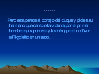 …… Pero esta perece al cortejo del duque y pide a su hermano que cambie la víctima por el primer hombre que aparezca y le entregue el cadáver a Rigoletto en un saco .  