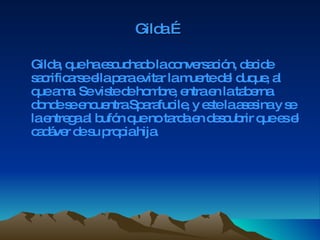 Gilda … Gilda, que ha escuchado la conversación, decide sacrificarse ella para evitar la muerte del duque, al que ama. Se viste de hombre, entra en la taberna donde se encuentra Sparafucile, y este la asesina y se la entrega al bufón que no tarda en descubrir que es el cadáver de su propia   hija. 