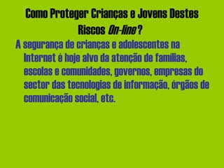 Como Proteger Crianças e Jovens Destes Riscos  On-line  ?   A segurança de crianças e adolescentes na Internet é hoje alvo da atenção de famílias, escolas e comunidades, governos, empresas do sector das tecnologias de informação, órgãos de comunicação social, etc. 