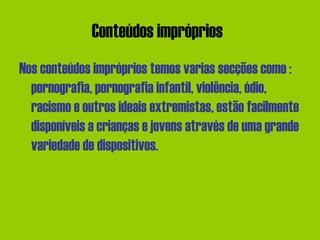 Conteúdos impróprios   Nos conteúdos impróprios temos varias secções como : pornografia, pornografia infantil, violência, ódio, racismo e outros ideais extremistas, estão facilmente disponíveis a crianças e jovens através de uma grande variedade de dispositivos.  